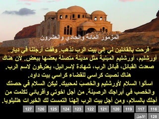 ‫والعشرون‬ ‫والحادي‬ ‫المائة‬ ‫المزمور‬
‫ديار‬ ‫في‬ ‫أرجلنا‬ ‫وقفت‬ .‫نذهب‬ ‫الرب‬ ‫بيت‬ ‫إلى‬ ‫لي‬ ‫بالقائلين‬ ‫فرحت‬
‫هناك‬ ‫ألن‬ .‫ببعض‬ ‫بعضها‬ ‫متصلة‬ ‫مدينة‬ ‫مثل‬ ‫المبنية‬ ‫أورشليم‬ ،‫أورشليم‬
.‫الرب‬ ‫السم‬ ‫فون‬0‫ر‬‫يعت‬ ،‫إلسرائيل‬ ‫شهادة‬ ،‫الرب‬ ‫قبائل‬ ،‫القبائل‬ ‫صعدت‬
.‫داود‬ ‫بيت‬ ‫كراسي‬ ‫للقضاء‬ ‫كراسي‬ ‫نصبت‬ ‫هناك‬
‫حصنك‬ ‫في‬ ‫السالم‬ ‫ليكن‬ .‫لمحبيك‬ َ
‫والخصب‬ ‫ألورشليم‬ ‫السالم‬ ‫اسألوا‬
‫من‬ ‫تكلمت‬ ‫وأقربائي‬ ‫اخوتي‬ ‫أجل‬ ‫من‬ .‫الرصينة‬ ‫أبراجك‬ ‫في‬ ‫والخصب‬
‫هلليلويا‬ ‫الخيرات‬ ‫لك‬ ‫التمست‬ ‫إلهنا‬ ‫الرب‬ ‫بيت‬ ‫أجل‬ ‫ومن‬ ،‫بالسالم‬ ‫أجلك‬
.
116
119 117
120
121
122
123
124
125
126
127
128
‫االنجيل‬
 