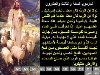‫والعشرون‬ ‫والثالث‬ ‫المائة‬ 0‫ر‬‫المزمو‬
‫ـ‬ ‫ائيل‬0‫ر‬0‫س‬‫إ‬ ‫ل‬0‫ق‬‫لي‬ ‫ـ‬ ‫ا‬0‫ن‬‫مع‬ ‫كان‬ 0َّ
‫الرب‬ ‫ن‬0‫أ‬ ‫لوال‬
‫الناس‬ ‫قام‬ ‫ا‬0‫م‬‫عند‬ ‫ا‬0‫ن‬‫مع‬ ‫كان‬ ‫الرب‬ ‫ن‬0‫أ‬ ‫لوال‬
‫سخط‬ ‫عند‬ ،‫أحياء‬ ‫ونحن‬ ‫البتلعونا‬ ،‫علينا‬
‫الماء‬ ‫ي‬0000‫ف‬ ‫ا‬0000‫لغرقن‬ ‫إذا‬ .‫علينا‬ ‫م‬0000‫غضبه‬
‫جازت‬ ‫ل‬000‫ب‬ ،‫يل‬000‫الس‬ ‫نا‬000‫نفوس‬ ‫برت‬000‫وع‬
‫ك‬0‫ر‬‫مبا‬ .‫له‬ ‫ة‬00‫نهاي‬ ‫ال‬ ‫الذي‬ ‫الماء‬ ‫نا‬00‫نفوس‬
.‫نانهم‬0‫ألس‬ ‫ة‬0‫يس‬0‫ر‬‫ف‬ ‫لمنا‬0‫يس‬ ‫م‬0‫ل‬ ‫الذي‬ ‫الرب‬
‫خ‬00‫ف‬ ‫ن‬00‫م‬ 0‫ر‬‫فو‬00‫العص‬ ‫ل‬00‫مث‬ ‫نا‬00‫أنفس‬ ‫ت‬00‫نج‬
،‫ا‬00‫نجون‬ ‫ن‬00‫ونح‬ 0‫ر‬00‫انكس‬ ‫خ‬00‫الف‬ ،‫يادين‬00‫الص‬
‫ماء‬00‫الس‬ ‫نع‬00‫ص‬ ‫الذي‬ ‫الرب‬ ‫م‬00‫باس‬ ‫ا‬00‫عونن‬
.‫هلليلويا‬ ‫واألرض‬
116
119 117
120
121
122
123
124
125
126
127
128
‫االنجيل‬
 