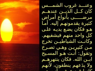 ‫س‬ ‫الشم‬ ‫غروب‬ ‫د‬ ‫وعن‬
‫م‬ ‫عنده‬ ‫ن‬ ‫الذي‬ ‫ل‬ ‫ك‬ ‫كان‬
‫أمراض‬ ‫بأنواع‬ ‫ى‬ ‫مرض‬
‫ا‬ ‫أم‬ .‫إليه‬ ‫م‬ ‫يقدمونه‬ ‫كثيرة‬
‫ى‬ ‫عل‬ ‫ه‬ ‫يدي‬ ‫ع‬ ‫يض‬ ‫فكان‬ ‫و‬ ‫ه‬
.‫فيشفيهم‬ ‫منهم‬ ‫واحد‬ ‫كل‬
‫تخرج‬ ‫ن‬ ‫الشياطي‬ ‫ت‬ ‫وكان‬
‫رخ‬ ‫تص‬ ‫ي‬ ‫وه‬ ‫ن‬ ‫كثيري‬ ‫ن‬ ‫م‬
‫يح‬ ‫المس‬ ‫و‬ ‫ه‬ ‫ت‬ ‫أن‬ :‫وتقول‬
‫م‬ ‫ينتهره‬ ‫فكان‬ .‫الله‬ ‫ن‬ ‫اب‬
‫ألنهم‬ ،‫ينطقون‬ ‫عهم‬َ‫د‬‫ي‬ ‫وال‬
 