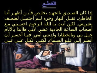 ‫ا‬ ‫أن‬ ‫ر‬ ‫أظه‬ ‫ن‬ ‫فأي‬ ‫ص‬ ‫يخل‬ ‫د‬ ‫بالجه‬ ‫ديق‬ ‫الص‬ ‫كان‬ ‫إذا‬
‫ف‬ ‫لضع‬ ‫ل‬ ‫أحتم‬ ‫م‬ ‫ل‬ ‫وحره‬ ‫النهار‬ ‫ل‬ ‫ثق‬ .‫الخاطئ‬
‫ع‬ ‫م‬ ‫بني‬ ‫احس‬ ‫الرحوم‬ ‫ه‬ ‫الل‬ ‫ا‬ ‫ي‬ ‫ت‬ ‫أن‬ ‫ن‬ ‫لك‬ .‫بشريتي‬
‫باآلثام‬ ‫هاأنذا‬ ‫ألني‬ .‫عشر‬ ‫الحادية‬ ‫الساعة‬ ‫أصحاب‬
‫ن‬ ‫أ‬ ‫ر‬ ‫أجس‬ ‫ا‬ ‫فم‬ .‫أمي‬ ‫ي‬ ‫ولدتن‬ ‫ا‬ ‫وبالخطاي‬ ‫ي‬ ‫ب‬ ‫ل‬ ‫حب‬
‫ى‬ ‫غن‬ ‫ى‬ ‫عل‬ ‫ل‬ ‫أتك‬ ‫ي‬ ‫لكن‬ ،‫ماء‬ ‫الس‬ ‫و‬ ‫عل‬ ‫ى‬ ‫إل‬ ‫ر‬ ‫أنظ‬
‫م‬ ‫الله‬ :‫قائال‬ ‫ارخا‬ ‫ص‬ ،‫ة‬ ‫للبشري‬ ‫ك‬ ‫ومحبت‬ ‫ك‬ ‫رحمت‬
‫(ذوكصابتري‬ ‫وارحمني‬ ‫الخاطئ‬ ‫أنا‬ ‫لي‬ ‫اغفر‬
) ..
 