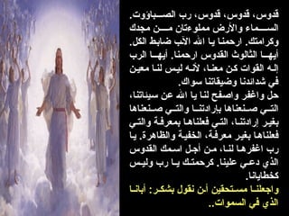 .‫باؤوت‬000‫الص‬ ‫رب‬ ،‫قدوس‬ ،‫قدوس‬ ،‫قدوس‬
‫مجدك‬ ‫ن‬0000‫م‬ ‫مملوءتان‬ ‫واألرض‬ ‫ماء‬0000‫الس‬
.‫الكل‬ ‫ط‬0‫ب‬‫ضا‬ ‫ب‬0‫آل‬‫ا‬ 0‫هلل‬‫ا‬ ‫ا‬0‫ي‬ ‫ا‬0‫ن‬‫ارحم‬ .‫وكرامتك‬
‫الرب‬ ‫ا‬000‫أيه‬ .‫ارحمنا‬ ‫القدوس‬ ‫الثالوث‬ ‫ا‬000‫أيه‬
‫ن‬0‫معي‬ ‫ا‬0‫لن‬ ‫س‬0‫لي‬ ‫ه‬0‫ألن‬ ،‫ا‬0‫معن‬ ‫ن‬0‫ك‬ ‫القوات‬ ‫ه‬0‫إل‬
.‫سواك‬ ‫وضيقاتنا‬ ‫شدائدنا‬ ‫في‬
،‫يئاتنا‬0‫س‬ ‫ن‬0‫ع‬ 0‫هلل‬‫ا‬ ‫ا‬0‫ي‬ ‫ا‬0‫ن‬‫ل‬ ‫فح‬0‫ص‬‫وا‬ ‫ر‬0‫ف‬‫واغ‬ ‫ل‬0‫ح‬
‫نعناها‬00‫ص‬ ‫ي‬00‫والت‬ ‫ا‬00‫بإرادتن‬ ‫نعناها‬00‫ص‬ ‫ي‬00‫الت‬
‫ي‬0‫والت‬ ‫ة‬0‫بمعرف‬ ‫ا‬0‫فعلناه‬ ‫ي‬0‫الت‬ ،‫ا‬0‫إرادتن‬ ‫ر‬0‫بغي‬
‫ا‬0‫ي‬ .‫والظاهرة‬ ‫ة‬0‫الخفي‬ ،‫ة‬0‫معرف‬ ‫ر‬0‫بغي‬ ‫ا‬0‫ه‬‫فعلنا‬
‫القدوس‬ ‫مك‬0‫اس‬ ‫ل‬0‫أج‬ ‫ن‬0‫م‬ ،‫ا‬0‫لن‬ ‫ا‬0‫اغفره‬ ‫رب‬
‫س‬00‫ولي‬ ‫رب‬ ‫ا‬00‫ي‬ ‫ك‬00‫كرحمت‬ .‫علينا‬ ‫ي‬00‫دع‬ ‫الذي‬
.‫كخطايانا‬
‫ا‬00‫أبان‬ :‫ر‬00‫بشك‬ ‫نقول‬ ‫ن‬00‫أ‬ ‫تحقين‬00‫مس‬ ‫ا‬00‫واجعلن‬
..‫السموات‬ ‫في‬ ‫الذي‬
 