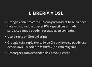 LIBRERÍA Y DSLLIBRERÍA Y DSL
Groogle comenzó como librería para autentificación pero
ha evolucionado a ofrecer DSL específicas en cada
servicio, aunque pueden ser usadas en conjunto.
Uso directo en GroovyScripts
Groogle está implementado en Groovy pero se puede usar
desde Java 8 mediante lambdaS (no está muy fino)
Descargar como dependencias desde jCenter
 