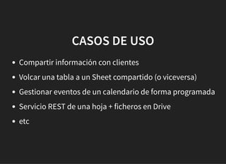 CASOS DE USOCASOS DE USO
Compartir información con clientes
Volcar una tabla a un Sheet compartido (o viceversa)
Gestionar eventos de un calendario de forma programada
Servicio REST de una hoja + ficheros en Drive
etc
 