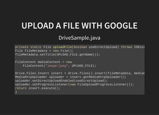 UPLOAD A FILE WITH GOOGLEUPLOAD A FILE WITH GOOGLE
DriveSample.java
private static File uploadFile(boolean useDirectUpload) throws IOExce
File fileMetadata = new File();
fileMetadata.setTitle(UPLOAD_FILE.getName());
FileContent mediaContent = new
FileContent("image/jpeg", UPLOAD_FILE);
Drive.Files.Insert insert = drive.files().insert(fileMetadata, mediaC
MediaHttpUploader uploader = insert.getMediaHttpUploader();
uploader.setDirectUploadEnabled(useDirectUpload);
uploader.setProgressListener(new FileUploadProgressListener());
return insert.execute();
}
 