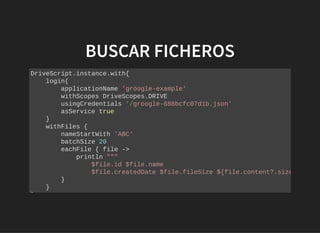 BUSCAR FICHEROSBUSCAR FICHEROS
DriveScript.instance.with{
login{
applicationName 'groogle-example'
withScopes DriveScopes.DRIVE
usingCredentials '/groogle-688bcfc07d1b.json'
asService true
}
withFiles {
nameStartWith 'ABC'
batchSize 20
eachFile { file ->
println """
$file.id $file.name
$file.createdDate $file.fileSize ${file.content?.size
}
}
}
 