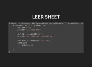 LEER SHEETLEER SHEET
SheetScript.instance.withSpreadSheet spreadSheetId, { spreadSheet ->
withSheet 'Hoja 1',{ sheet ->
def str = A2
println "A2 vale $str"
def R2 = readCell("A2")
println "A2 vale con readCell $R2"
def A2B2 = readRows("A2", "B2")
A2B2.each{
println it
}
}
}
 