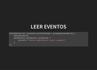 LEER EVENTOSLEER EVENTOS
CalendarScript.instance.withCalendar( groogleCalendarId,{
batchSize(20)
eachEvent{ WithEvent withEvent->
println "Evento $withEvent.event.summary"
}
})
 
