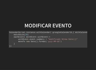 MODIFICAR EVENTOMODIFICAR EVENTO
CalendarScript.instance.withCalendar( groogleCalendarId,{ WithCalenda
batchSize(20)
eachEvent{ WithEvent withEvent->
withEvent.event.summary = "modificado ${new Date()}"
moveTo new Date().format('yyyy-MM-dd')
}
})
 