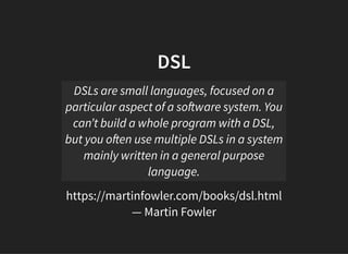 DSLDSL
https://martinfowler.com/books/dsl.html
— Martin Fowler
DSLs are small languages, focused on a
particular aspect of a so ware system. You
can’t build a whole program with a DSL,
but you o en use multiple DSLs in a system
mainly written in a general purpose
language.
 