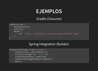 EJEMPLOSEJEMPLOS
Gradle (Closures)
repositories {
mavenCentral()
jcenter()
maven {
url "https://dl.bintray.com/puravida-software/repo"
}
}
Spring Integration (Builder)
IntegrationFlows.from("example")
.channel(this.inputChannel())
.filter((Integer p) -> p > 0)
.transform(Object::toString)
.channel(MessageChannels.queue())
.get();
 