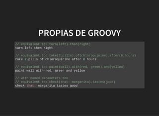 PROPIAS DE GROOVYPROPIAS DE GROOVY
// equivalent to: turn(left).then(right)
turn left then right
// equivalent to: take(2.pills).of(chloroquinine).after(6.hours)
take 2.pills of chloroquinine after 6.hours
// equivalent to: paint(wall).with(red, green).and(yellow)
paint wall with red, green and yellow
// with named parameters too
// equivalent to: check(that: margarita).tastes(good)
check that: margarita tastes good
 