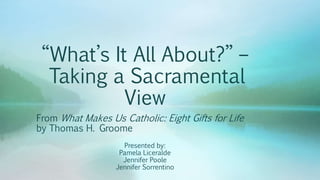 “What’s It All About?” – 
Taking a Sacramental 
View 
From What Makes Us Catholic: Eight Gifts for Life 
by Thomas H. Groome 
Presented by: 
Pamela Liceralde 
Jennifer Poole 
Jennifer Sorrentino 
 
