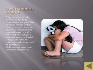 COMO PREVENIR EL
GROMING
El “grooming” es un delito
preparatorio de otro de
carácter sexual más grave. Esta
práctica es llamada también
“child grooming”, consistente
en acciones deliberadamente
emprendidas por un adulto
con el objetivo de ganarse la
amistad de un menor de edad,
al crearse una conexión
emocional con el mismo, con el
fin de disminuir las
inhibiciones del niño y poder
abusar sexualmente de él.

 