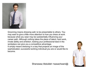 Shanawaz Abdullah <sasachwani@gmail.com>
Grooming means dressing well, to be presentable to others. You
may want to give a little more attention to how you dress at work
because what you wear may be substantially influencing your
career path. Although nothing takes the place of talent, hard work,
innate ability and ambition, looking your professional best in the
workplace can give you a competitive advantage.
It simply means dressing in a way that projects an image of the
sophisticated, successful working individual you are or would like to
become.
 