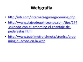 Webgrafíahttp://vtr.com/internetsegura/grooming.phphttp://www.viajesdequinceanos.com/tips/174-cuidado-con-el-grooming-el-chantaje-de-pederastas.htmlhttp://www.publimetro.cl/nota/cronica/grooming-el-acoso-en-la-web