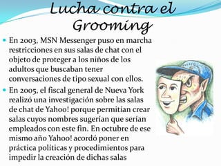 Lucha contra el
               Grooming
 En 2003, MSN Messenger puso en marcha
  restricciones en sus salas de chat con el
  objeto de proteger a los niños de los
  adultos que buscaban tener
  conversaciones de tipo sexual con ellos.
 En 2005, el fiscal general de Nueva York
  realizó una investigación sobre las salas
  de chat de Yahoo! porque permitían crear
  salas cuyos nombres sugerían que serían
  empleados con este fin. En octubre de ese
  mismo año Yahoo! acordó poner en
  práctica políticas y procedimientos para
  impedir la creación de dichas salas
 