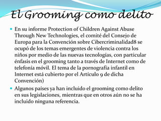 El Grooming como delito
 En su informe Protection of Children Against Abuse
  Through New Technologies, el comité del Consejo de
  Europa para la Convención sobre Cibercriminalidad8 se
  ocupó de los temas emergentes de violencia contra los
  niños por medio de las nuevas tecnologías, con particular
  énfasis en el grooming tanto a través de Internet como de
  telefonía móvil. El tema de la pornografía infantil en
  Internet está cubierto por el Artículo 9 de dicha
  Convención)
 Algunos países ya han incluido el grooming como delito
  en sus legislaciones, mientras que en otros aún no se ha
  incluido ninguna referencia.
 