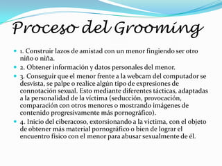 Proceso del Grooming
 1. Construir lazos de amistad con un menor fingiendo ser otro
  niño o niña.
 2. Obtener información y datos personales del menor.
 3. Conseguir que el menor frente a la webcam del computador se
  desvista, se palpe o realice algún tipo de expresiones de
  connotación sexual. Esto mediante diferentes tácticas, adaptadas
  a la personalidad de la víctima (seducción, provocación,
  comparación con otros menores o mostrando imágenes de
  contenido progresivamente más pornográfico).
 4. Inicio del ciberacoso, extorsionando a la víctima, con el objeto
  de obtener más material pornográfico o bien de lograr el
  encuentro físico con el menor para abusar sexualmente de él.
 