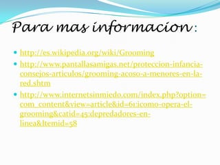 Para mas informacion :
 http://es.wikipedia.org/wiki/Grooming
 http://www.pantallasamigas.net/proteccion-infancia-
  consejos-articulos/grooming-acoso-a-menores-en-la-
  red.shtm
 http://www.internetsinmiedo.com/index.php?option=
  com_content&view=article&id=61:icomo-opera-el-
  grooming&catid=45:depredadores-en-
  linea&Itemid=58
 