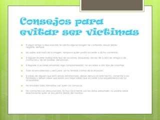 Consejos para
evitar ser victimas
 Si algún amigo o desconocido te solicita alguna imagen de contenido sexual debes
negarte, siempre.
 No sabes qué hará de la imagen, tampoco quién podrá acceder a dicho contenido.
 Si alguien te pide realizar este tipo de acciones, bloquéalo, sácalo de tu lista de amigos y de
contactos y, de ser posible, denúncialo.
 Si llegaste a acceder enviando algo comprometedor, no accedas a otro tipo de chantaje.
 Todo irá encadenado y será peor, ya no tendrás control de la situación.
 Si sabes de alguien que está siendo extorsionado, debes denunciar este hecho, comentar a los
familiares y deben saber que existe una mejor salida que acceder a los requerimientos de los
acosadores.
 No entables video llamadas con quien no conozcas.
 No contactes con desconocidos. Es muy fácil mentir con los datos personales, no podrás saber
exactamente quién se encuentra detrás del monitor.
 