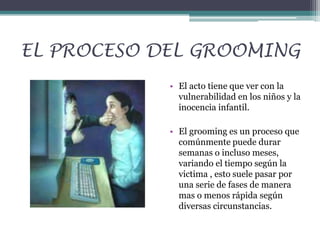 EL PROCESO DEL GROOMING
• El acto tiene que ver con la
vulnerabilidad en los niños y la
inocencia infantil.
• El grooming es un proceso que
comúnmente puede durar
semanas o incluso meses,
variando el tiempo según la
victima , esto suele pasar por
una serie de fases de manera
mas o menos rápida según
diversas circunstancias.

 
