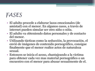 FASES
• El adulto procede a elaborar lazos emocionales (de
amistad) con el menor. En algunos casos, a través de
internet pueden simular ser otro niño o niña.
• El adulto va obteniendo datos personales y de contacto
del menor.
• Utilizando tácticas como la seducción, la provocación, el
envió de imágenes de contenido pornográfico, consigue
finalmente que el menor realice actos de naturaleza
sexual.
• Entonces se inicia el acoso, chantajeando a la victima
para obtener cada vez mas material pornográfico o un
encuentro con el menor para abusar sexualmente de el.

 