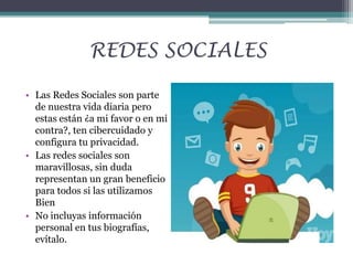 REDES SOCIALES
• Las Redes Sociales son parte
de nuestra vida diaria pero
estas están ¿a mi favor o en mi
contra?, ten cibercuidado y
configura tu privacidad.
• Las redes sociales son
maravillosas, sin duda
representan un gran beneficio
para todos si las utilizamos
Bien
• No incluyas información
personal en tus biografías,
evítalo.

 