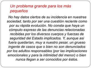 Un problema grande para los más
pequeños
No hay datos ciertos de su incidencia en nuestras
sociedad, tanto por ser una cuestión reciente como
por su rápida evolución. No consta que haya un
cómputo expreso de las denuncias relacionadas
recibidas por los diversos cuerpos y fuerzas de
seguridad del Estado implicados. Y, aunque así
fuera quedarían, muy a nuestro pesar, un grueso
ingente de casos que o bien no son denunciados
por los adultos responsables (por las implicaciones
emocionales y para la intimidad del menor) o bien
nunca llegan a ser conocidos por éstos.

 