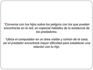 *Conversa con tus hijos sobre los peligros con los que pueden
encontrarse en la red, en especial háblales de la existencia de
los predadores.

*Ubica el computador en un área visible y común de la casa,
así el predador encontrará mayor dificultad para establecer una
relación con tu hijo.

 