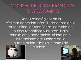 Daños psicológicos en la
víctima: depresión infantil, descenso de la
autoestima, desconfianza, cambios de
humor repentinos y bruscos, bajo
rendimiento académico, aislamiento,
alteraciones del sueño y de la
alimentación, ideas e intentos de
suicidio…
 