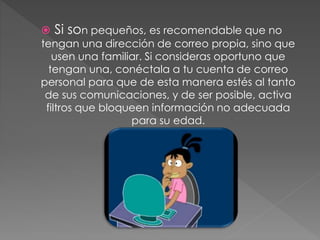  Si son pequeños, es recomendable que no
tengan una dirección de correo propia, sino que
usen una familiar. Si consideras oportuno que
tengan una, conéctala a tu cuenta de correo
personal para que de esta manera estés al tanto
de sus comunicaciones, y de ser posible, activa
filtros que bloqueen información no adecuada
para su edad.
 