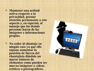 • Mantener una actitud
activa respecto a la
privacidad, prestar
atención permanente a este
aspecto y, en especial, al
manejo que las demás
personas hacen de las
imágenes e informaciones
propias.
• No ceder al chantaje en
ningún caso ya que ello
supone aumentar la
posición de fuerza del
chantajista dándole un
mayor número de
elementos como pueden ser
nuevas imágenes o vídeos
eróticos o pornográficos.
 