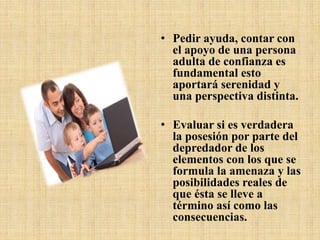 • Pedir ayuda, contar con
el apoyo de una persona
adulta de confianza es
fundamental esto
aportará serenidad y
una perspectiva distinta.
• Evaluar si es verdadera
la posesión por parte del
depredador de los
elementos con los que se
formula la amenaza y las
posibilidades reales de
que ésta se lleve a
término así como las
consecuencias.
 