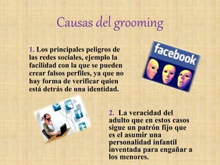 Causas del grooming
1. Los principales peligros de
las redes sociales, ejemplo la
facilidad con la que se pueden
crear falsos perfiles, ya que no
hay forma de verificar quien
está detrás de una identidad.
2. La veracidad del
adulto que en estos casos
sigue un patrón fijo que
es el asumir una
personalidad infantil
inventada para engañar a
los menores.
 