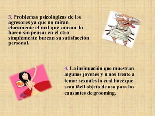 3. Problemas psicológicos de los
agresores ya que no miran
claramente el mal que causan, lo
hacen sin pensar en el otro
simplemente buscan su satisfacción
personal.
4. La insinuación que muestran
algunos jóvenes y niños frente a
temas sexuales lo cual hace que
sean fácil objeto de uso para los
causantes de grooming.
 