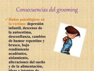 Consecuencias del grooming
Daños psicológicos en
la víctima: depresión
infantil, descenso de
la autoestima,
desconfianza, cambios
de humor repentino y
brusco, bajo
rendimiento
académico,
aislamiento,
alteraciones del sueño
y de la alimentación,
 