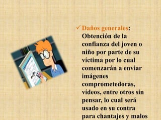 Daños generales:
Obtención de la
confianza del joven o
niño por parte de su
víctima por lo cual
comenzarán a enviar
imágenes
comprometedoras,
vídeos, entre otros sin
pensar, lo cual será
usado en su contra
para chantajes y malos
 
