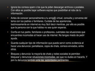 • Ignora los correos spam o los que te piden descargar archivos o postales.
Con ellos es posible bajar software espías que posibilitan el robo de tu
información.
• Antes de conocer personalmente a tu amig@ virtual, consulta y conversa del
tema con tus padres o familiares. Cuídate de las apariencias,
lastimosamente en internet es muy fácil decir mentiras, por ello es posible
que la persona con la que hablas no sea quien esperas.
• Confía en tus padre, familiares o profesores, cuéntales las situaciones que
encuentres incomodas al hacer uso de internet. No tengas miedo de pedir
ayuda.
• Guarda cualquier tipo de información que pueda servir como evidencia al
hacer una denuncia: pantallazos, copia de chats, correos enviados, entre
otros.
• Bloquea y denuncia: la mayoría de chats y redes sociales te permiten
bloquear y denunciar situaciones incomodas, así que no dudes en hacerlo. Y
pon tu denuncia también ante las autoridades pertinentes
 