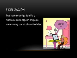 FIDELIZACIÓN
Tras hacerse amigo del niño y
mostrarse como alguien amigable,
interesante y con muchas afinidades.
 
