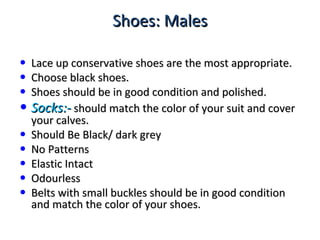 Shoes: MalesShoes: Males
• Lace up conservative shoes are the most appropriate.Lace up conservative shoes are the most appropriate.
• Choose black shoes.Choose black shoes.
• Shoes should be in good condition and polished.Shoes should be in good condition and polished.
• Socks:-Socks:- should match the color of your suit and covershould match the color of your suit and cover
your calves.your calves.
• Should Be Black/ dark greyShould Be Black/ dark grey
• No PatternsNo Patterns
• Elastic IntactElastic Intact
• OdourlessOdourless
• Belts with small buckles should be in good conditionBelts with small buckles should be in good condition
and match the color of your shoes.and match the color of your shoes.
 