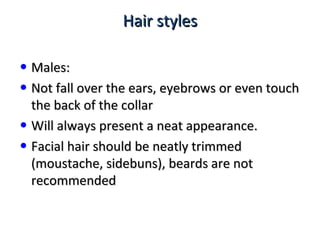 Hair stylesHair styles
• Males:Males:
• Not fall over the ears, eyebrows or even touchNot fall over the ears, eyebrows or even touch
the back of the collarthe back of the collar
• Will always present a neat appearance.Will always present a neat appearance.
• Facial hair should be neatly trimmedFacial hair should be neatly trimmed
(moustache, sidebuns), beards are not(moustache, sidebuns), beards are not
recommendedrecommended
 