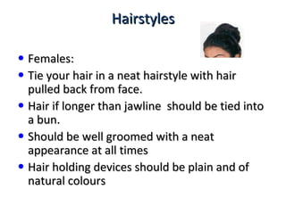 HairstylesHairstyles
• Females:Females:
• Tie your hair in a neat hairstyle with hairTie your hair in a neat hairstyle with hair
pulled back from face.pulled back from face.
• Hair if longer than jawline should be tied intoHair if longer than jawline should be tied into
a bun.a bun.
• Should be well groomed with a neatShould be well groomed with a neat
appearance at all timesappearance at all times
• Hair holding devices should be plain and ofHair holding devices should be plain and of
natural coloursnatural colours
 