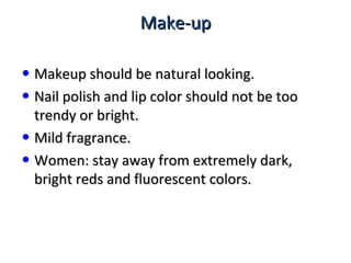 Make-upMake-up
• Makeup should be natural looking.Makeup should be natural looking.
• Nail polish and lip color should not be tooNail polish and lip color should not be too
trendy or bright.trendy or bright.
• Mild fragrance.Mild fragrance.
• Women: stay away from extremely dark,Women: stay away from extremely dark,
bright reds and fluorescent colors.bright reds and fluorescent colors.
 