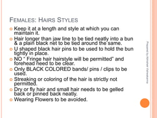 FEMALES: HAIRS STYLES
 Keep it at a length and style at which you can
maintain it.
 Hair longer than jaw line to be tied neatly into a bun
& a plain black net to be tied around the same.
 U shaped black hair pins to be used to hold the bun
tightly in place.
 NO “ Fringe hair hairstyle will be permitted” and
forehead need to be clear.
 Only BLACK COLORED bands/ pins / clips to be
used.
 Streaking or coloring of the hair is strictly not
permitted.
 Dry or fly hair and small hair needs to be gelled
back or pinned back neatly.
 Wearing Flowers to be avoided.
PreparedbyAbhishekVishwakarma
 