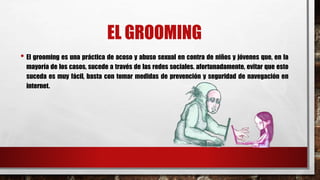 EL GROOMING
• El grooming es una práctica de acoso y abuso sexual en contra de niños y jóvenes que, en la
mayoría de los casos, sucede a través de las redes sociales. afortunadamente, evitar que esto
suceda es muy fácil, basta con tomar medidas de prevención y seguridad de navegación en
internet.
 