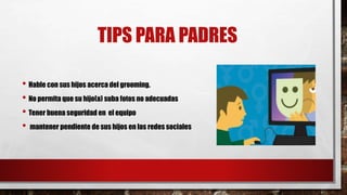 TIPS PARA PADRES
• Hable con sus hijos acerca del grooming.
• No permita que su hijo(a) suba fotos no adecuadas
• Tener buena seguridad en el equipo
• mantener pendiente de sus hijos en las redes sociales
 