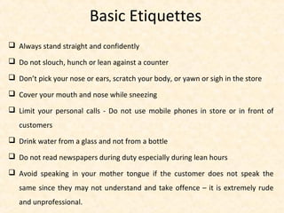 Basic Etiquettes
 Always stand straight and confidently
 Do not slouch, hunch or lean against a counter
 Don’t pick your nose or ears, scratch your body, or yawn or sigh in the store
 Cover your mouth and nose while sneezing
 Limit your personal calls - Do not use mobile phones in store or in front of
customers
 Drink water from a glass and not from a bottle
 Do not read newspapers during duty especially during lean hours
 Avoid speaking in your mother tongue if the customer does not speak the
same since they may not understand and take offence – it is extremely rude
and unprofessional.
 