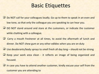  Do NOT call for your colleagues loudly. Go up to them to speak in an even and
low tone, so that only the colleague you are speaking to can hear you.
 DO NOT stand around and stare at the customers, or indicate the customer
while chatting with a colleague.
 Carry a mouth freshener at all times, to avoid the aftermath of lunch and
dinner. Do NOT chew gum or any other edibles when you are on duty
 Use deodorants/body sprays to smell fresh all day long – should not be strong
 Keep your work area clean - it reflects an image of being organized and
focused.
 In case you have to attend another customer, kindly excuse your self from the
customer you are attending to
Basic Etiquettes
 