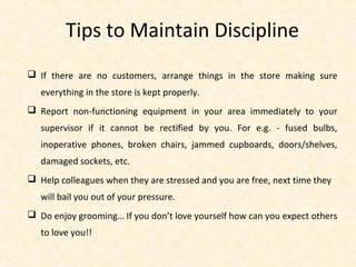 Tips to Maintain Discipline
 If there are no customers, arrange things in the store making sure
everything in the store is kept properly.
 Report non-functioning equipment in your area immediately to your
supervisor if it cannot be rectified by you. For e.g. - fused bulbs,
inoperative phones, broken chairs, jammed cupboards, doors/shelves,
damaged sockets, etc.
 Help colleagues when they are stressed and you are free, next time they
will bail you out of your pressure.
 Do enjoy grooming… If you don’t love yourself how can you expect others
to love you!!
 