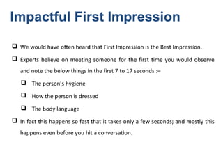  We would have often heard that First Impression is the Best Impression.
 Experts believe on meeting someone for the first time you would observe
and note the below things in the first 7 to 17 seconds :–
 The person’s hygiene
 How the person is dressed
 The body language
 In fact this happens so fast that it takes only a few seconds; and mostly this
happens even before you hit a conversation.
Impactful First Impression
 
